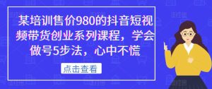 某培训售价980的抖音短视频带货创业系列课程，学会做号5步法，心中不慌-云创网