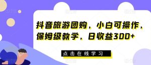 抖音旅游团购,小白可操作,保姆级教学,日收益300+【揭秘】-云创网