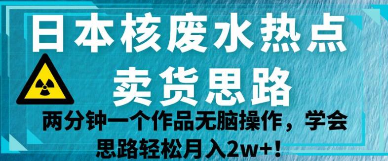 日本核废水热点卖货思路，两分钟一个作品无脑操作，学会思路轻松月入2w+【揭秘】-云创网