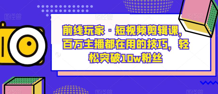 前线玩家·短视频剪辑课，百万主播都在用的技巧，轻松突破10w粉丝-云创网