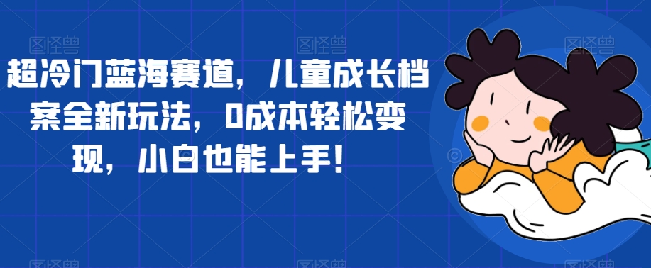 超冷门蓝海赛道，儿童成长档案全新玩法，0成本轻松变现，小白也能上手【揭秘】-云创网