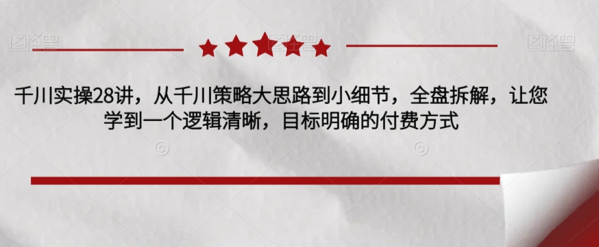 千川实操28讲，从千川策略大思路到小细节，全盘拆解，让您学到一个逻辑清晰，目标明确的付费方式-云创网