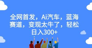 全网首发,Ai汽车,蓝海赛道,变现太牛了,轻松日入300+【揭秘】-云创网