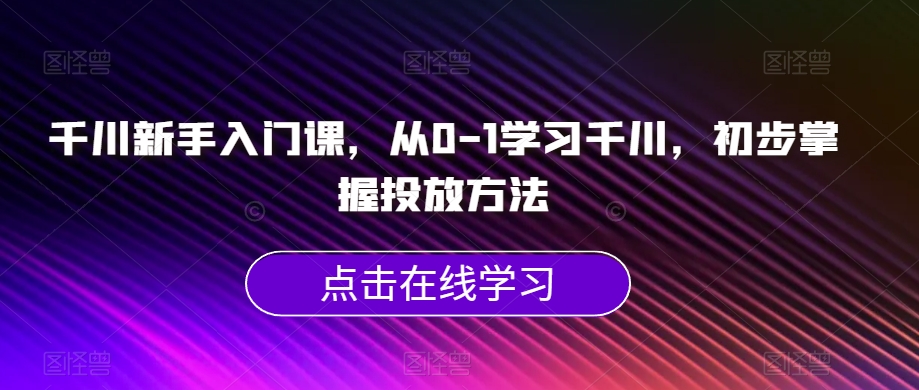 千川新手入门课，从0-1学习千川，初步掌握投放方法-云创网