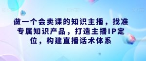 做一个会卖课的知识主播,找准专属知识产品,打造主播IP定位,构建直播话术体系-云创网