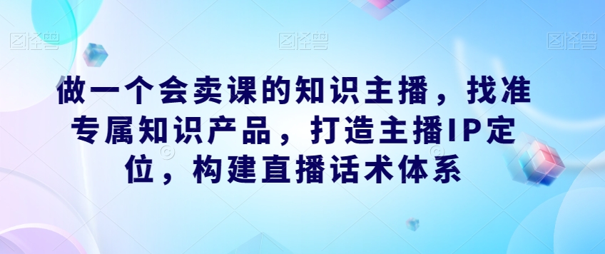 做一个会卖课的知识主播，找准专属知识产品，打造主播IP定位，构建直播话术体系-云创网