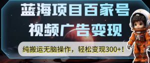 蓝海项目百家号视频广告变现，纯搬运无脑操作，轻松变现300+！-云创网