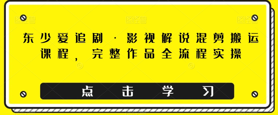 东少爱追剧·影视解说混剪搬运课程，完整作品全流程实操-云创网