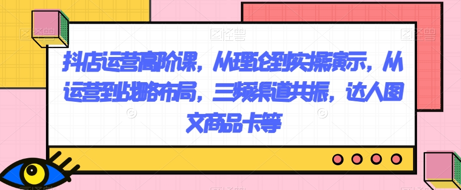 抖店运营高阶课，从理论到实操演示，从运营到战略布局，三频渠道共振，达人图文商品卡等-云创网