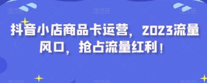 抖音小店商品卡运营,2023流量风口,抢占流量红利!-云创网