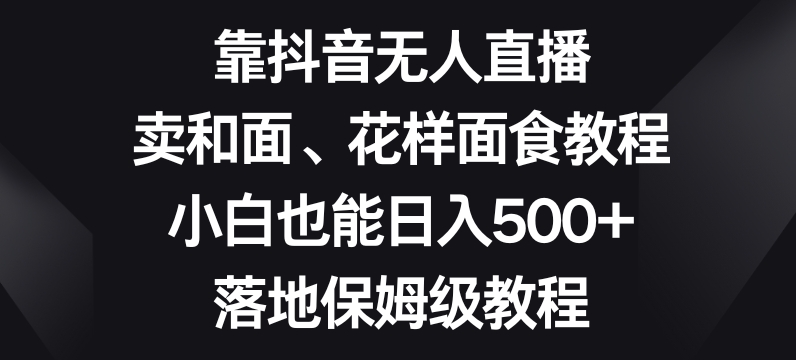 靠抖音无人直播，卖和面、花样面试教程，小白也能日入500+，落地保姆级教程【揭秘】-云创网